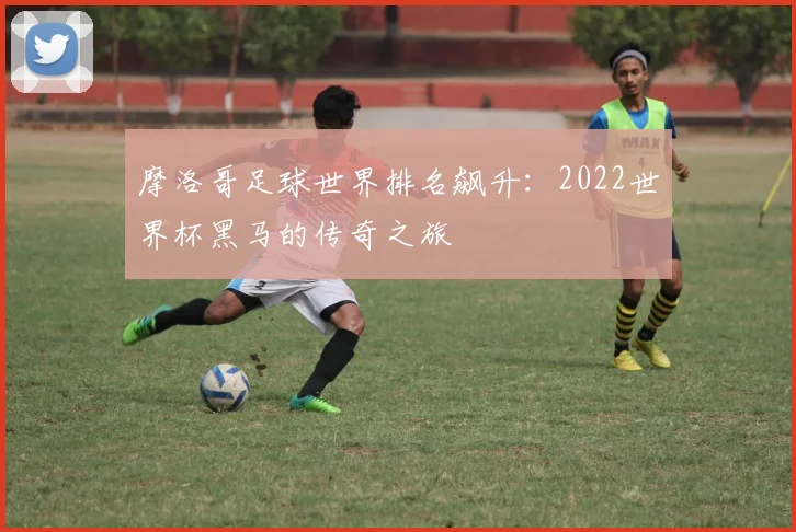 摩洛哥足球世界排名飙升：2022世界杯黑马的传奇之旅
