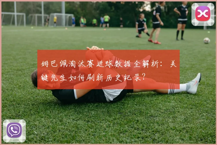 姆巴佩淘汰赛进球数据全解析：关键先生如何刷新历史纪录？