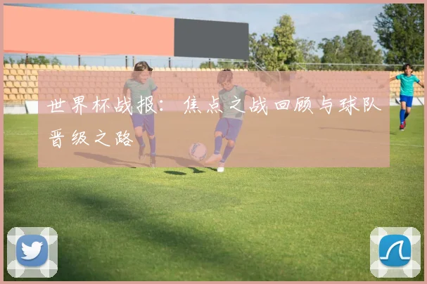 世界杯战报：焦点之战回顾与球队晋级之路
