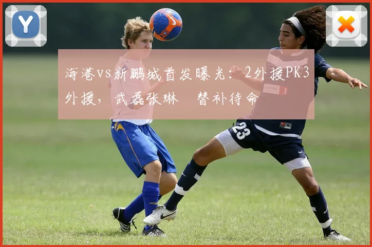 海港vs新鹏城首发曝光：2外援PK3外援，武磊张琳芃替补待命