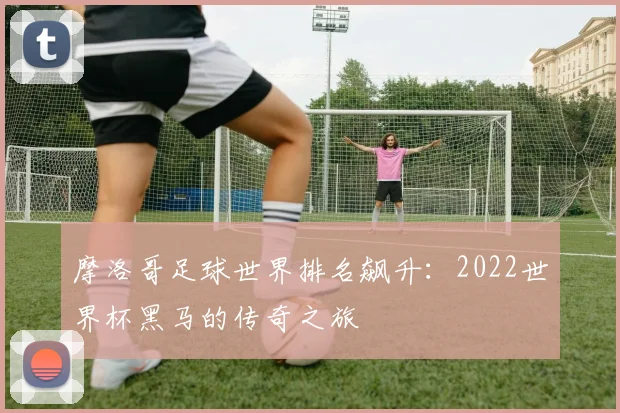 摩洛哥足球世界排名飙升：2022世界杯黑马的传奇之旅