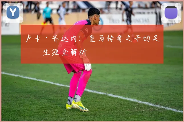 卢卡·齐达内：皇马传奇之子的足球生涯全解析
