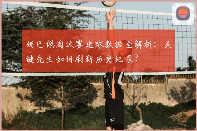 姆巴佩淘汰赛进球数据全解析：关键先生如何刷新历史纪录？