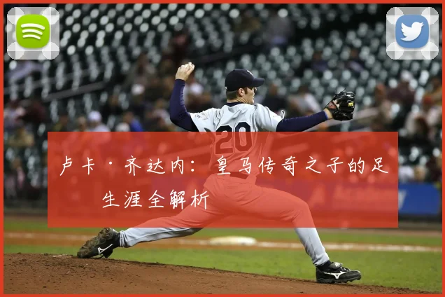 卢卡·齐达内：皇马传奇之子的足球生涯全解析