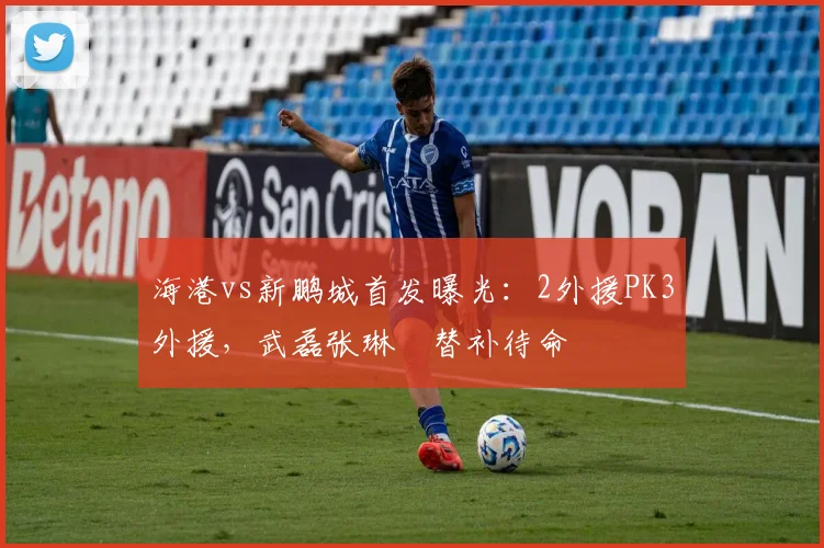 海港vs新鹏城首发曝光：2外援PK3外援，武磊张琳芃替补待命