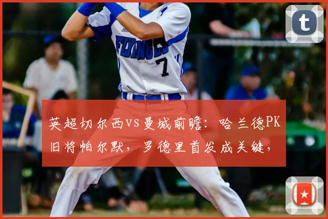 英超切尔西vs曼城前瞻：哈兰德PK旧将帕尔默，罗德里首发成关键，直播观看指南