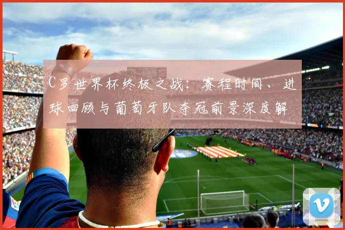C罗世界杯终极之战：赛程时间、进球回顾与葡萄牙队夺冠前景深度解析