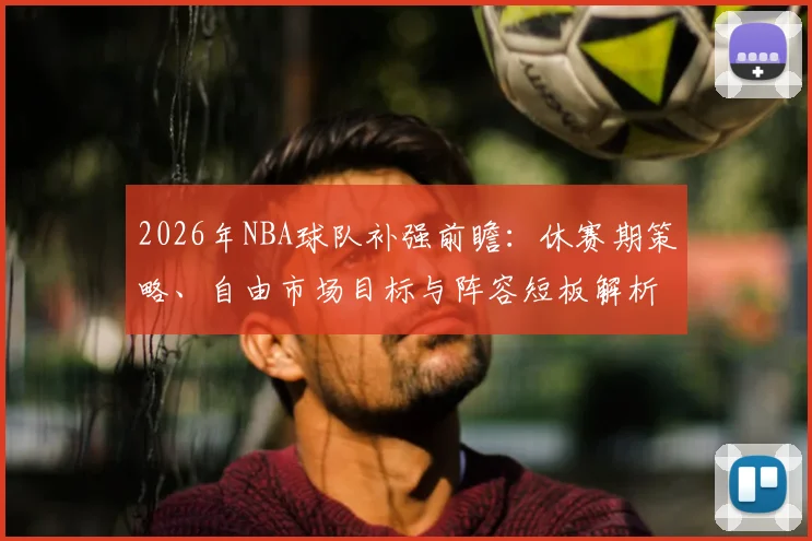 2026年NBA球队补强前瞻：休赛期策略、自由市场目标与阵容短板解析