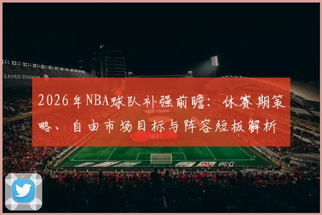2026年NBA球队补强前瞻：休赛期策略、自由市场目标与阵容短板解析